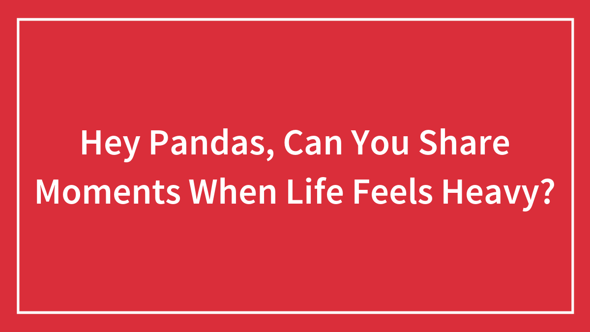 Hey Pandas, Can You Share Moments When Life Feels Heavy? (Closed)