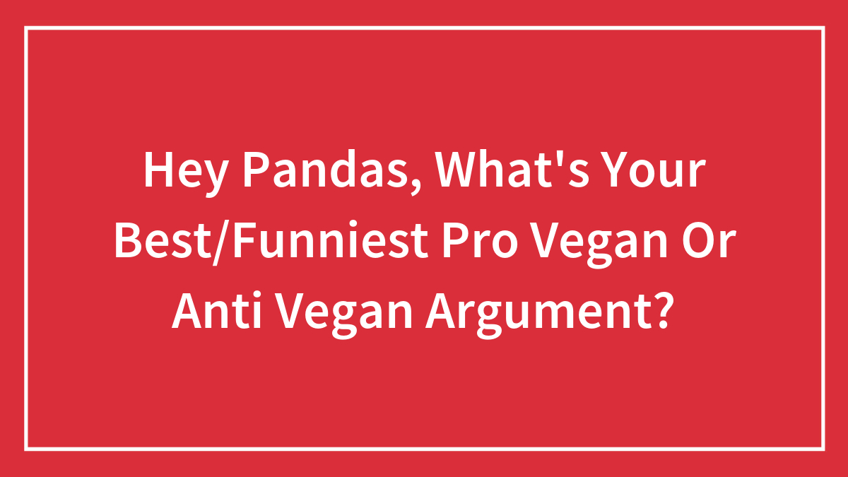 Hey Pandas, What’s Your Best/Funniest Pro Vegan Or Anti Vegan Argument?