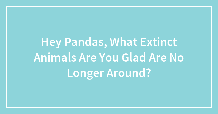 Hey Pandas, What Extinct Animals Are You Glad Are No Longer Around? (Closed)