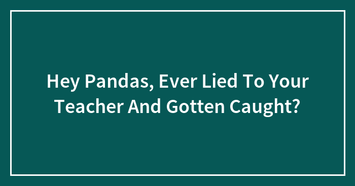 Hey Pandas, Ever Lied To Your Teacher And Gotten Caught? (Closed)