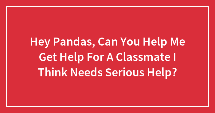 Hey Pandas, Can You Help Me Get Help For A Classmate I Think Needs Serious Help?