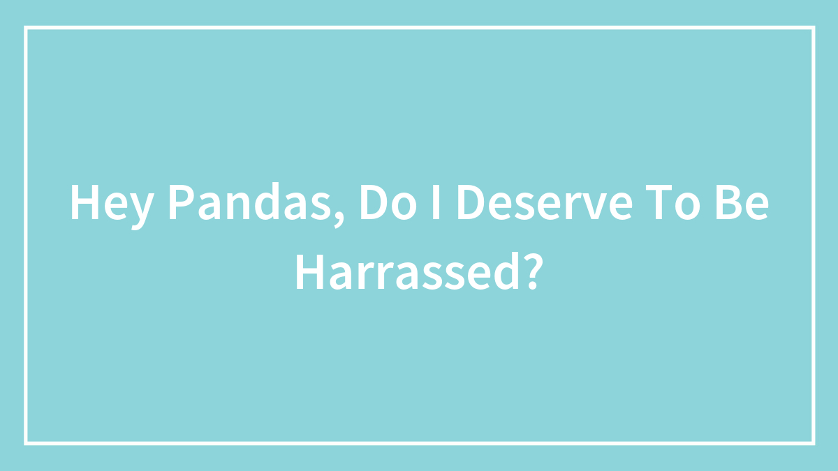 Hey Pandas, Do I Deserve To Be Harrassed?