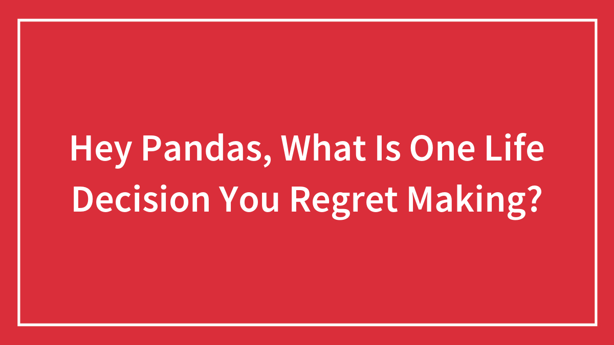 Hey Pandas, What Is One Life Decision You Regret Making? (Closed)