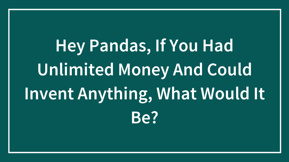 Hey Pandas, If You Had Unlimited Money And Could Invent Anything, What Would It Be? (Closed)