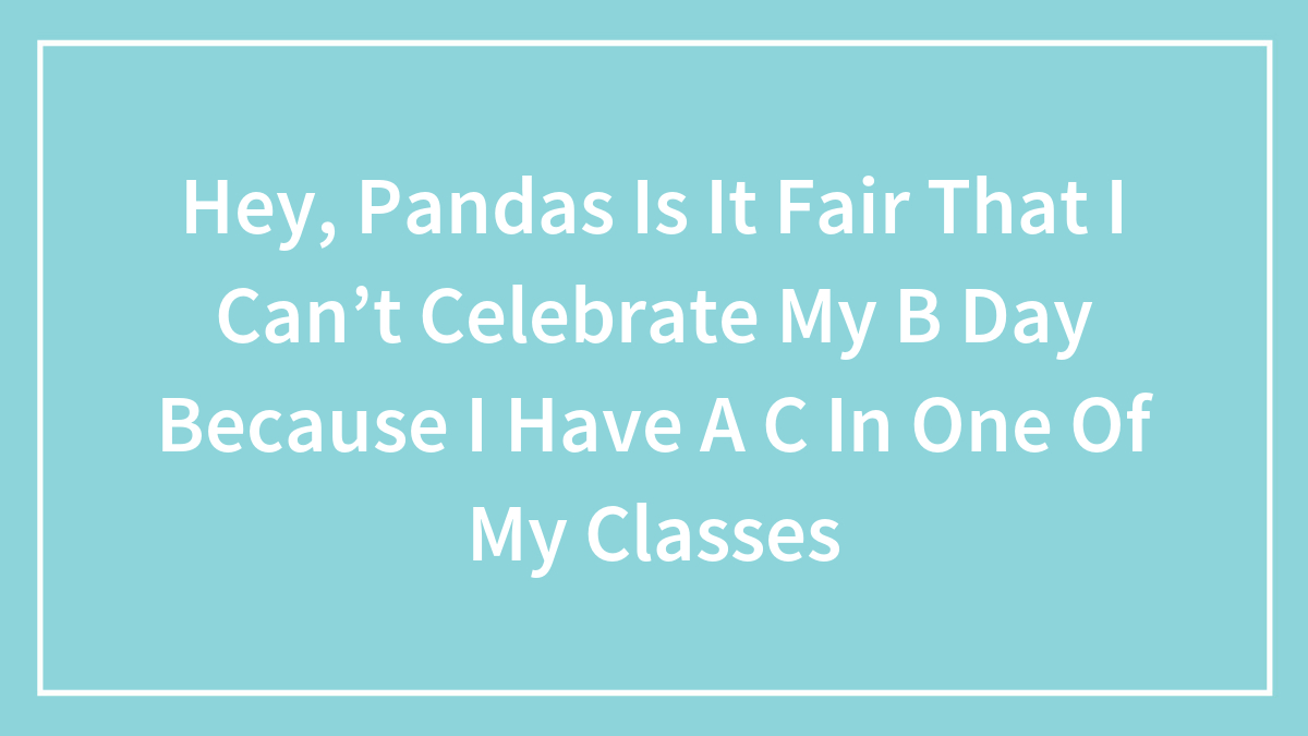 Hey, Pandas Is It Fair That I Can’t Celebrate My B Day Because I Have A C In One Of My Classes