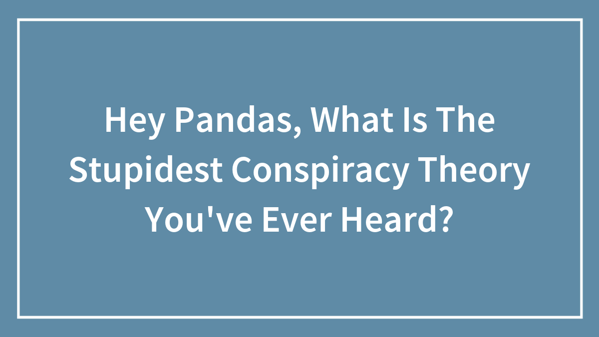 Hey Pandas, What Is The Stupidest Conspiracy Theory You’ve Ever Heard?