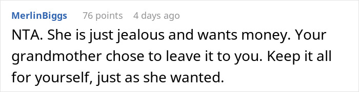 Reddit comment about inheritance dispute: "She is just jealous and wants money. Your grandmother chose to leave it to you. Keep it all for yourself. Reddit comment about inheritance dispute: "She is just jealous and wants money. Your grandmother chose to leave it to you. Keep it all for yourself.