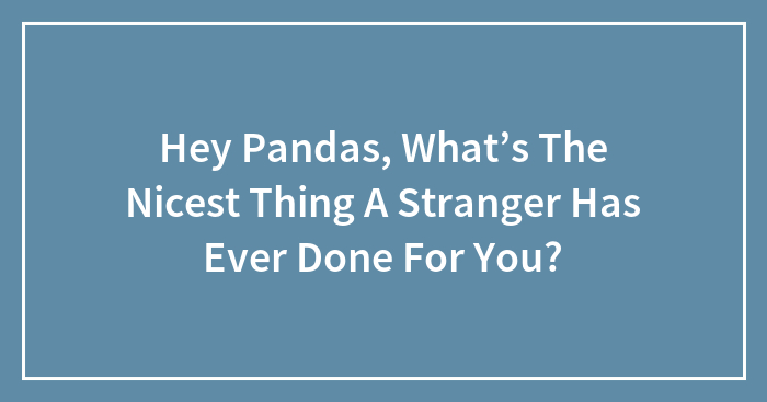 Hey Pandas, What’s The Nicest Thing A Stranger Has Ever Done For You? (Closed)