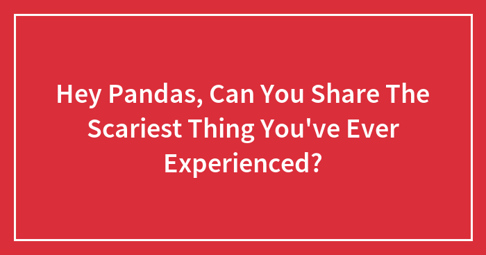 Hey Pandas, Can You Share The Scariest Thing You’ve Ever Experienced? (Closed)