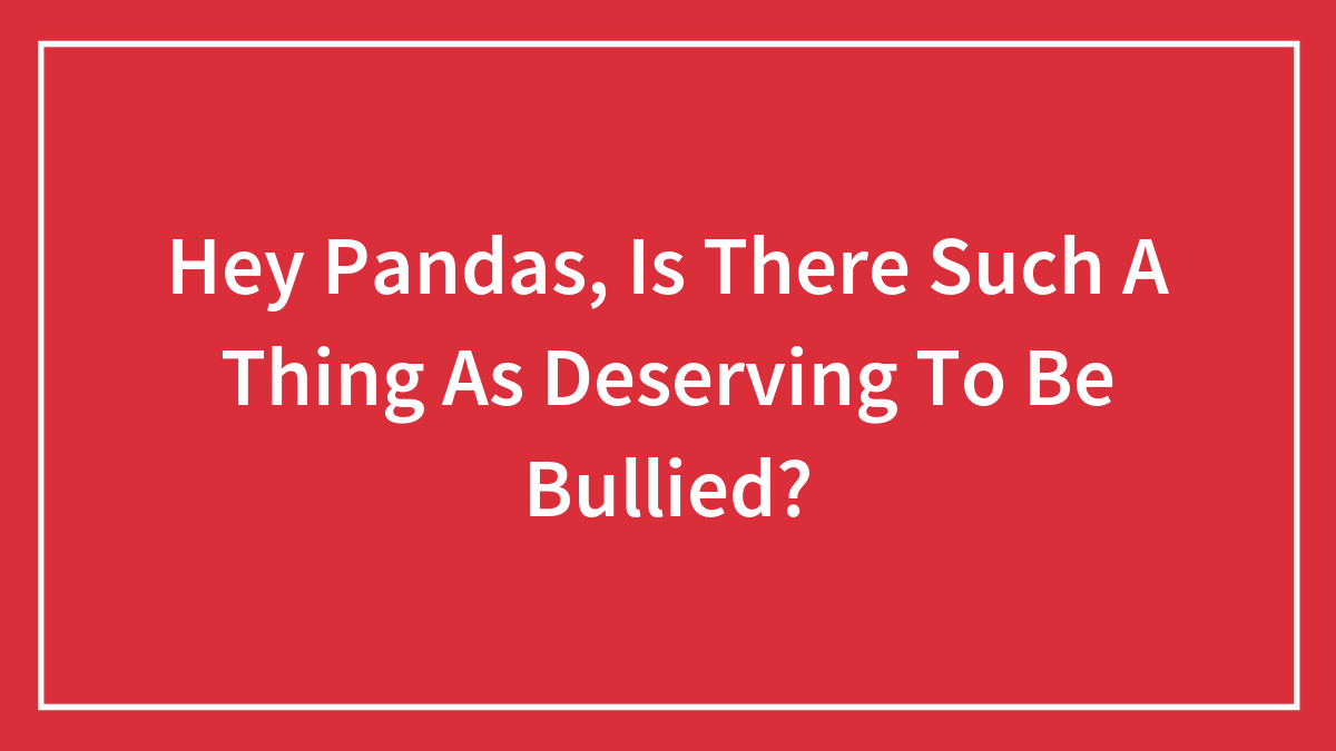 Hey Pandas, Is There Such A Thing As Deserving To Be Bullied? (Closed)