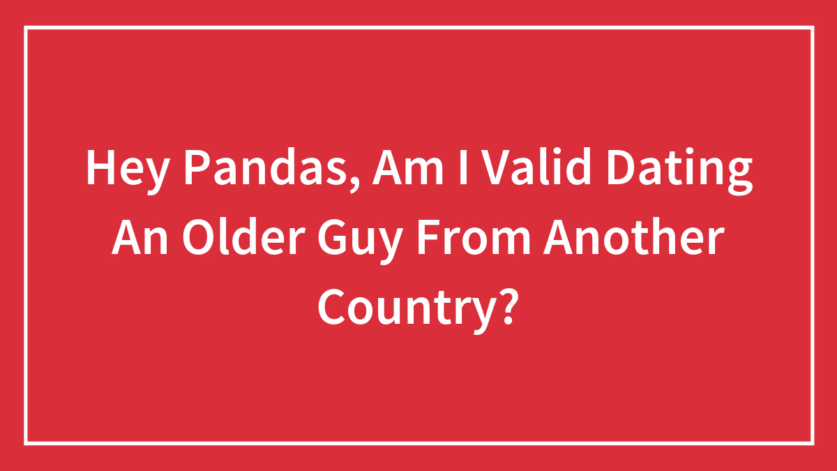 Hey Pandas, Am I Valid Dating An Older Guy From Another Country? (Closed)