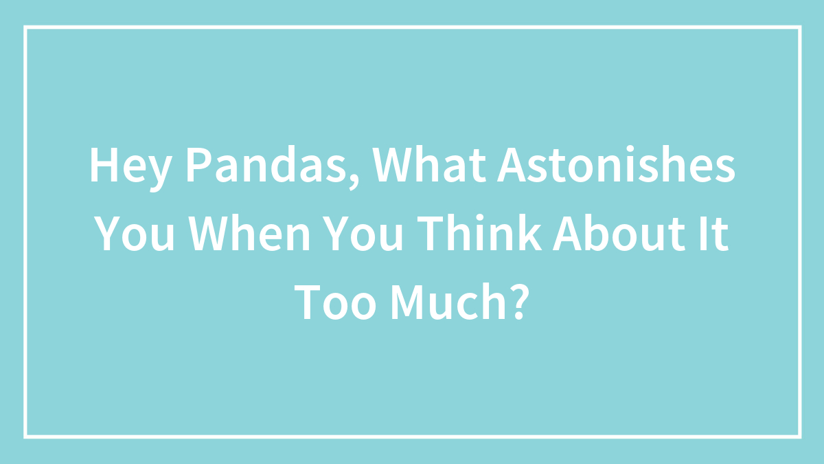 Hey Pandas, What Astonishes You When You Think About It Too Much? (Closed)