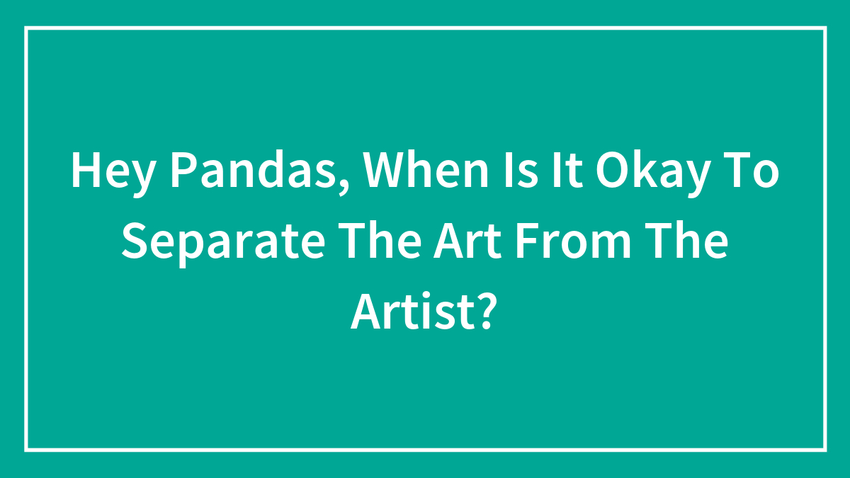 Hey Pandas, When Is It Okay To Separate The Art From The Artist? (Closed)