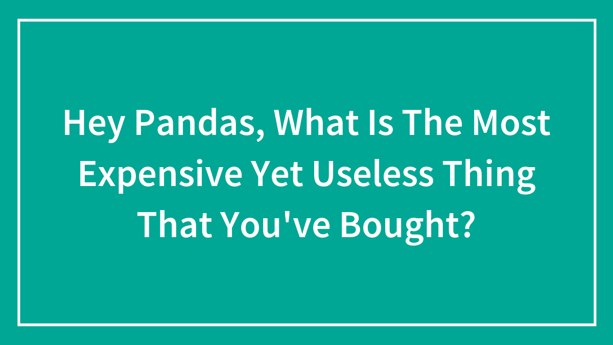 Hey Pandas, What Is The Most Expensive Yet Useless Thing That You’ve Bought? (Closed)