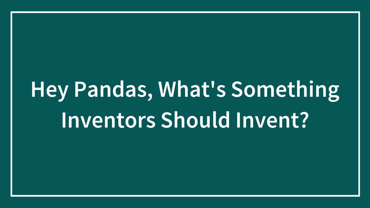 Hey Pandas, What’s Something Inventors Should Invent? (Closed)