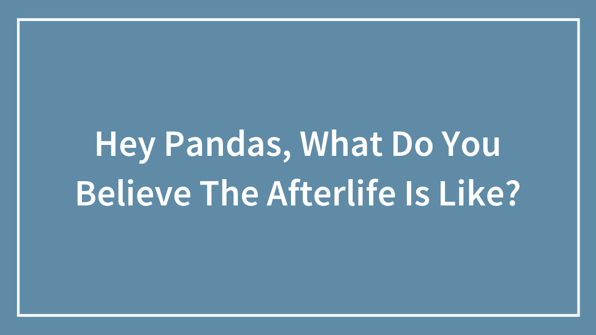 Hey Pandas, What Do You Believe The Afterlife Is Like? (Closed)