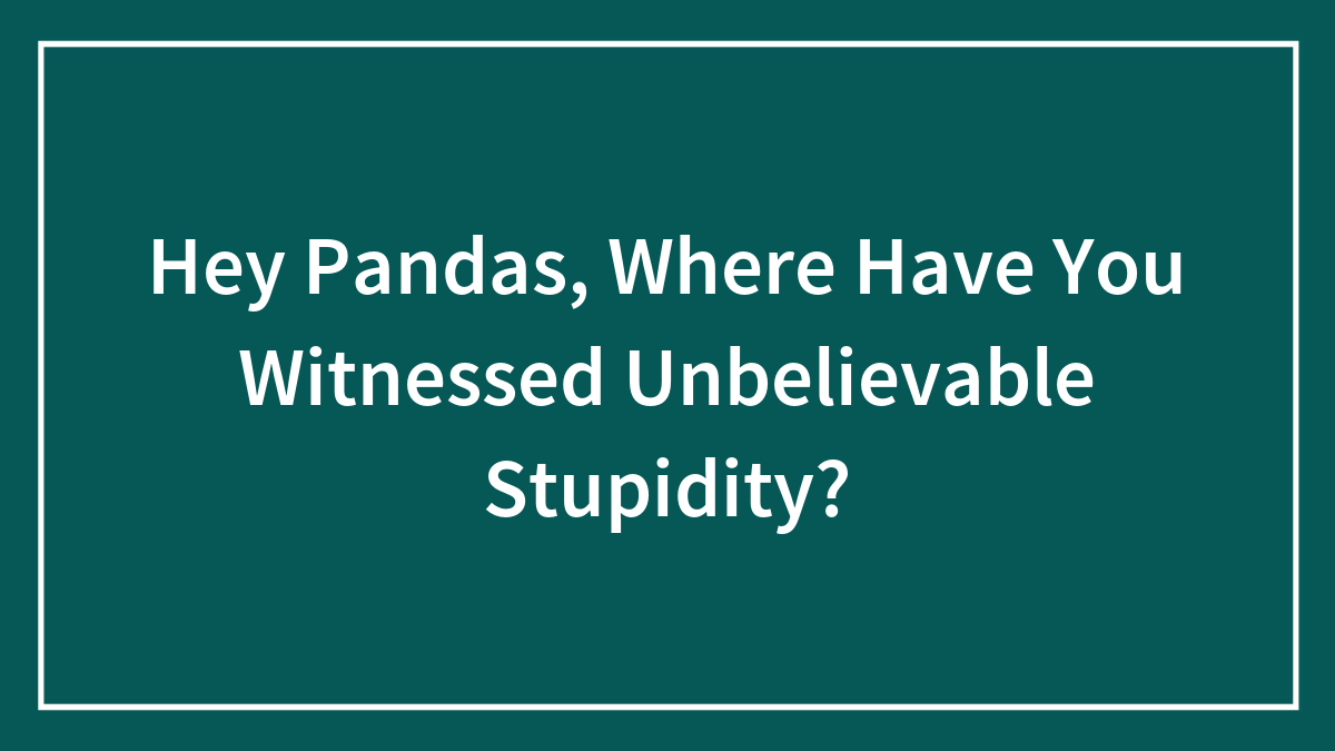 Hey Pandas, Where Have You Witnessed Unbelievable Stupidity? (Closed)