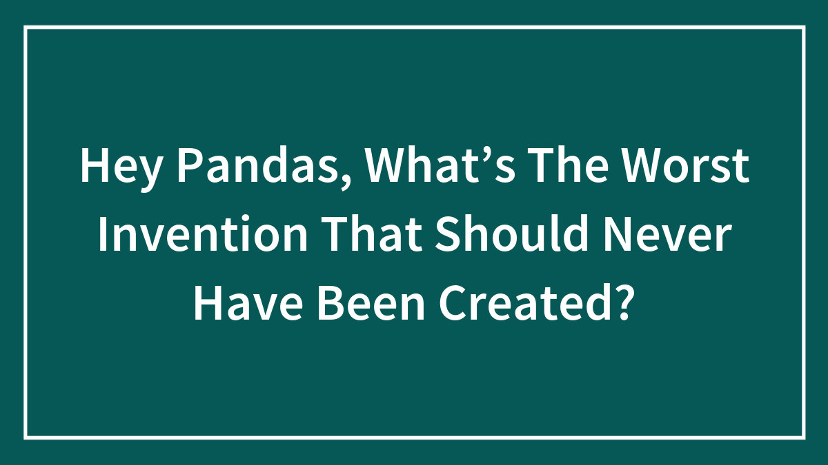 Hey Pandas, What’s The Worst Invention That Should Never Have Been Created? (Closed)