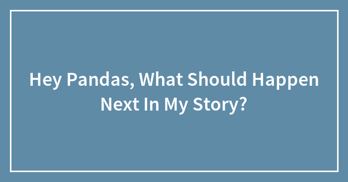 Hey Pandas, What Should Happen Next In My Story? (Closed)