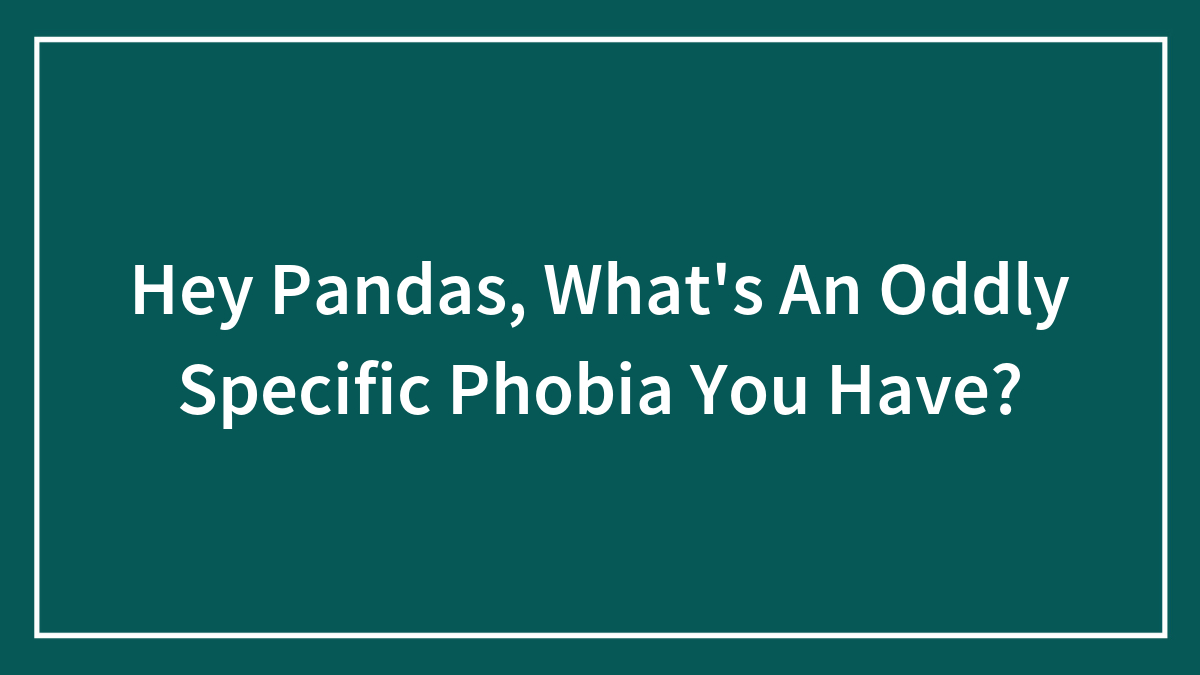 Hey Pandas, What’s An Oddly Specific Phobia You Have?