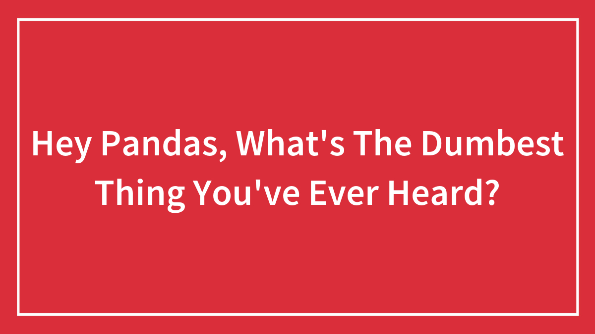Hey Pandas, What’s The Dumbest Thing You’ve Ever Heard?
