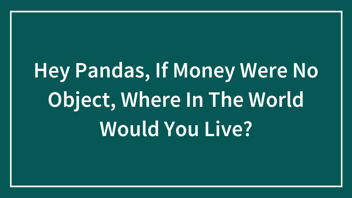 Hey Pandas, If Money Were No Object, Where In The World Would You Live? (Closed)