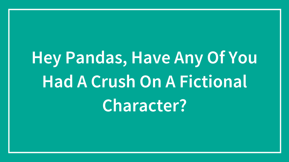 Hey Pandas, Have Any Of You Had A Crush On A Fictional Character?