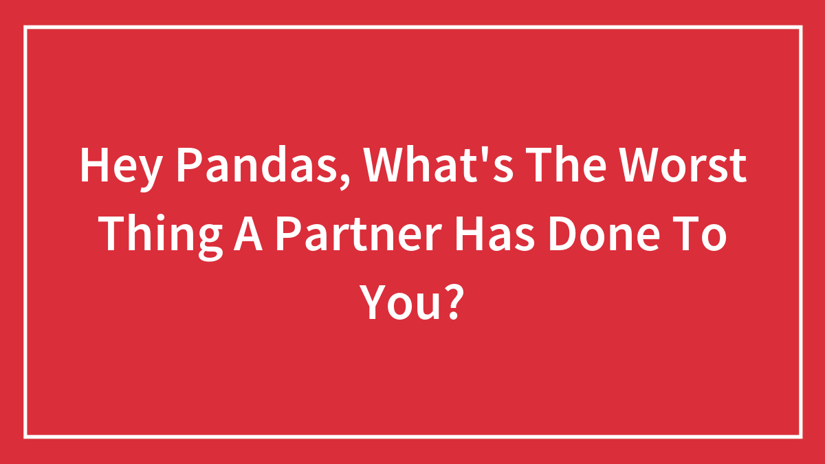 Hey Pandas, What’s The Worst Thing A Partner Has Done To You? (Closed)