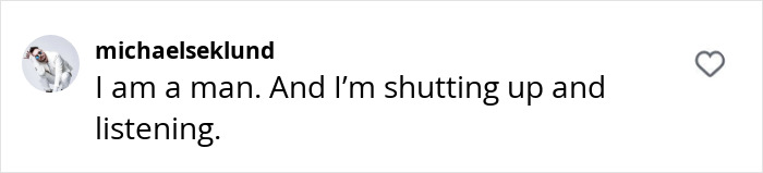 Instagram comment stating, "I am a man. And I’m shutting up and listening," related to claims against Baldoni. Instagram comment stating, "I am a man. And I’m shutting up and listening," related to claims against Baldoni.