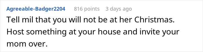 Comment advising to tell MIL you won't attend her Christmas and host at your own place, inviting your mom instead. Comment advising to tell MIL you won't attend her Christmas and host at your own place, inviting your mom instead.