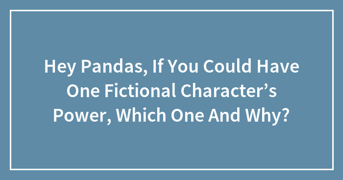 Hey Pandas, If You Could Have One Fictional Character’s Power, Which One And Why? (Closed)