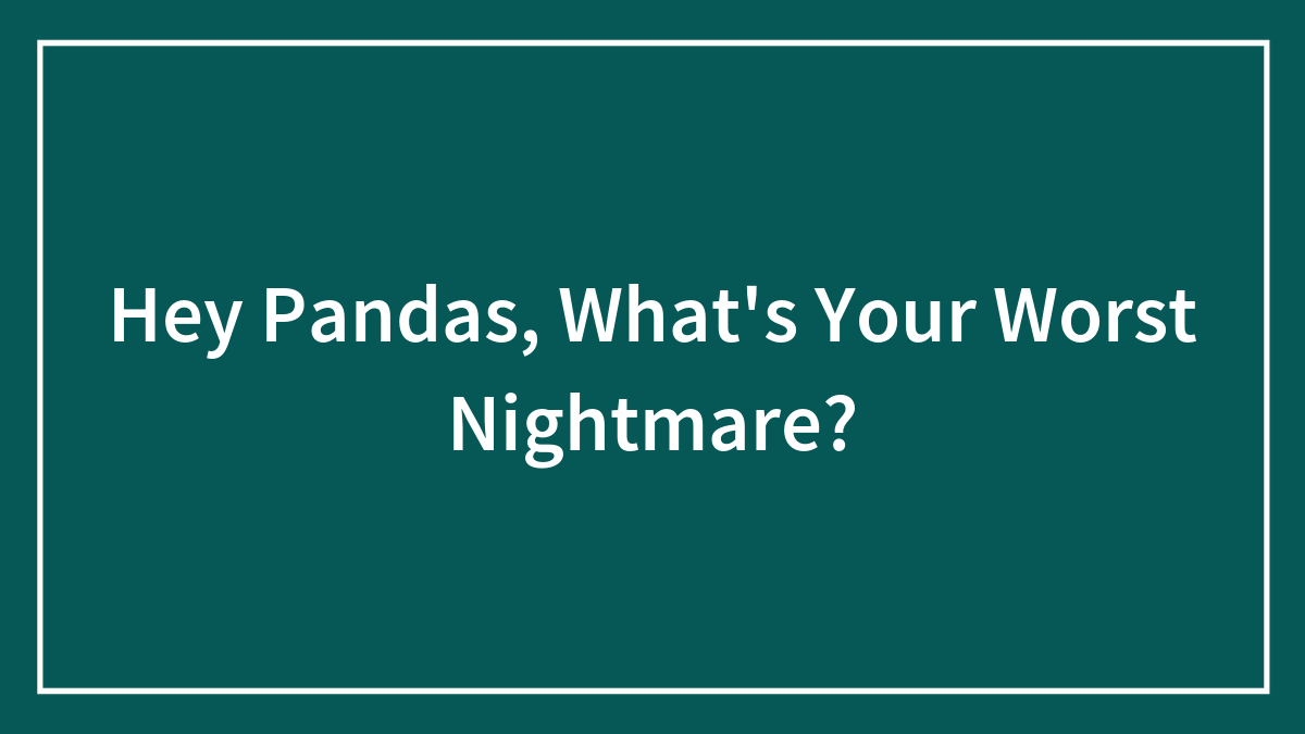 Hey Pandas, What’s Your Worst Nightmare? (Closed)