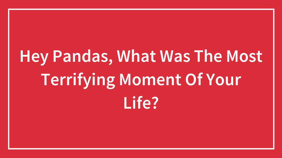 Hey Pandas, What Was The Most Terrifying Moment Of Your Life?