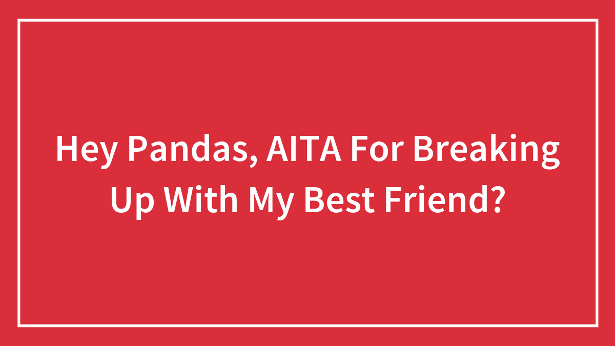Hey Pandas, AITA For Breaking Up With My Best Friend? (Closed)