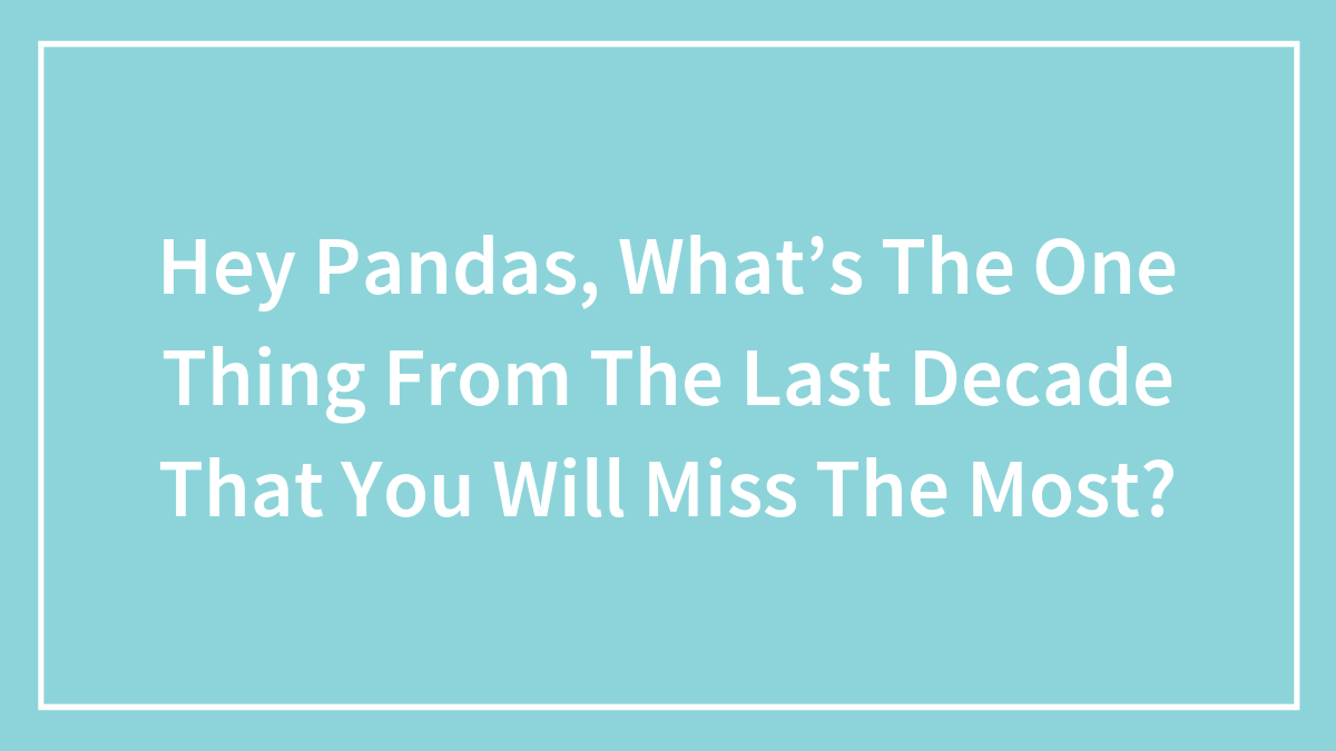 Hey Pandas, What’s The One Thing From The Last Decade That You Will Miss The Most? (Closed)