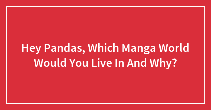Hey Pandas, Which Manga World Would You Live In And Why? (Closed)
