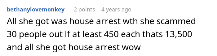 Comment expressing disbelief at scammer's light punishment of house arrest for scamming $13,500 from 30 people. Comment expressing disbelief at scammer's light punishment of house arrest for scamming $13,500 from 30 people.