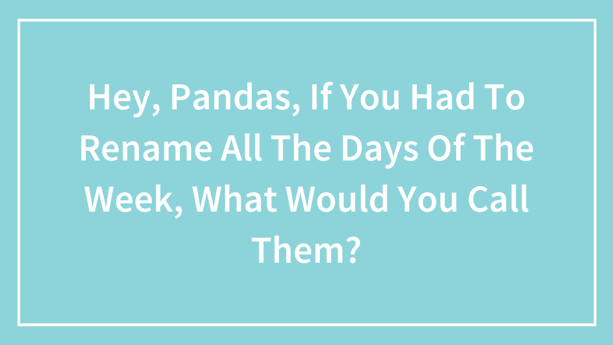 Hey Pandas, If You Had To Rename All The Days Of The Week, What Would You Call Them?