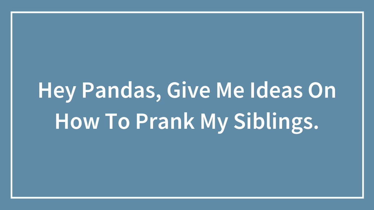 Hey Pandas, Give Me Ideas On How To Prank My Siblings.