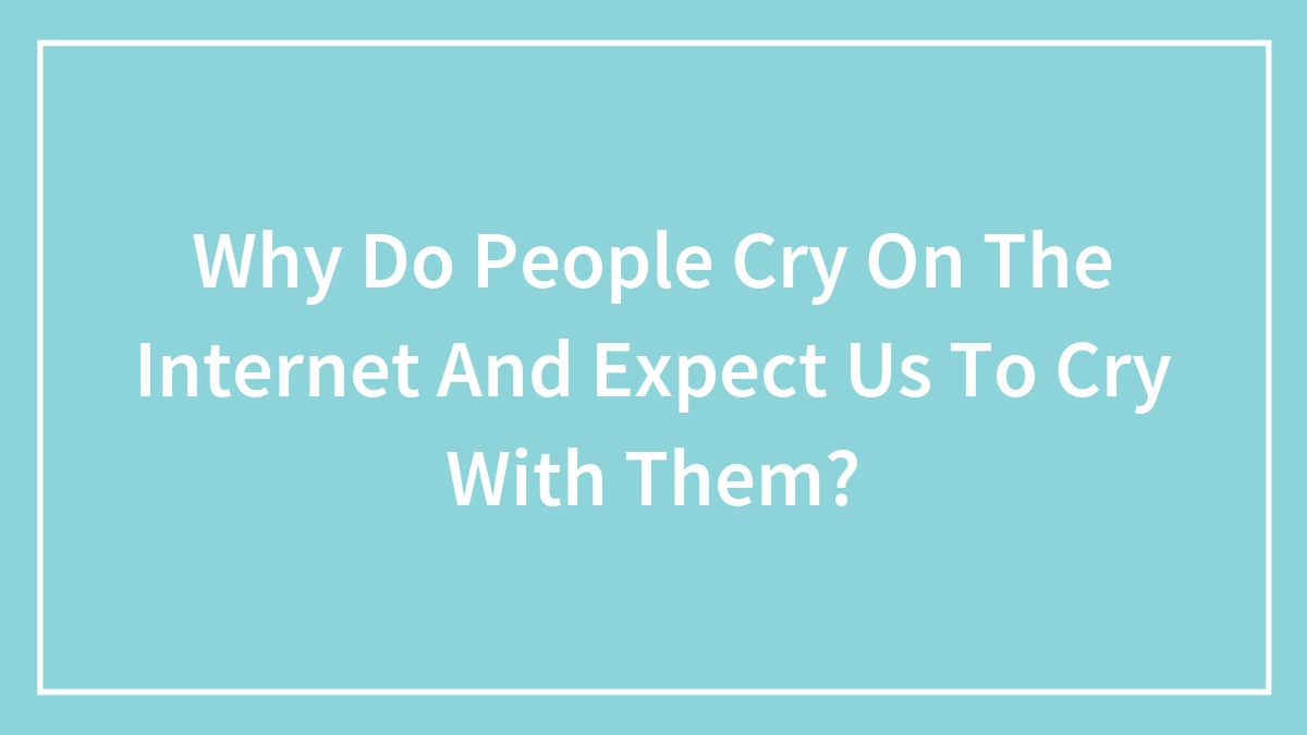 Why Do People Cry On The Internet And Expect Us To Cry With Them?
