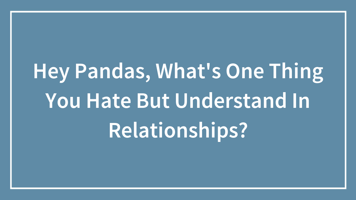 Hey Pandas, What’s One Thing You Hate But Understand In Relationships? (Closed)