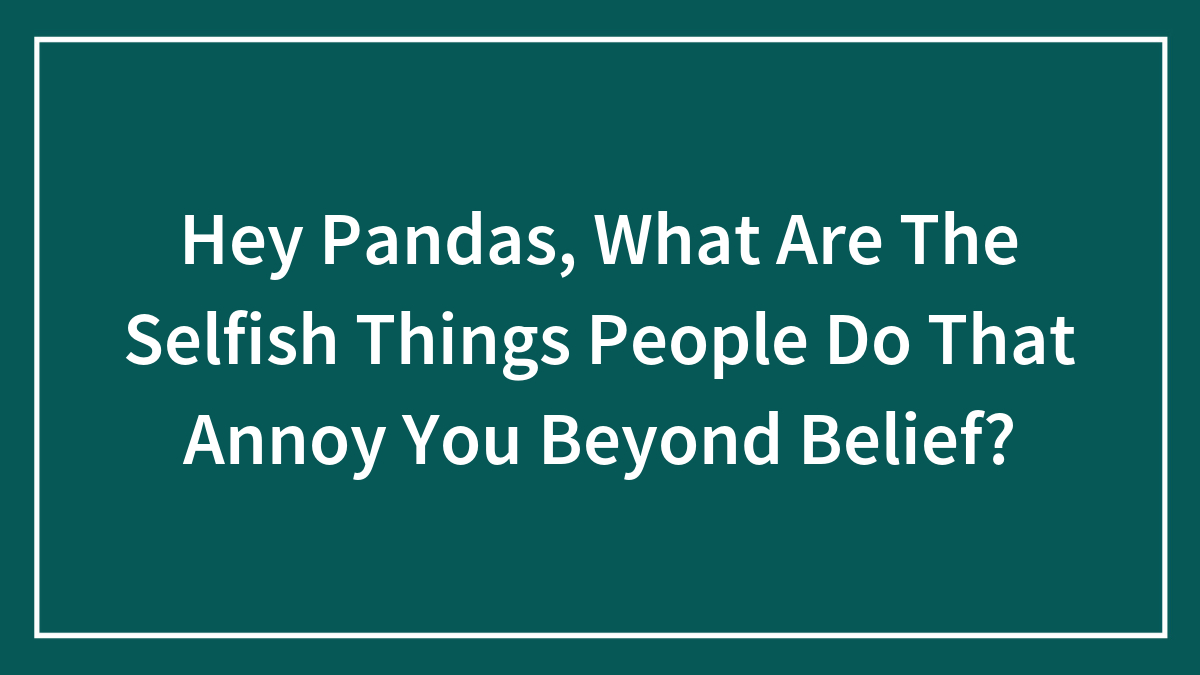 Hey Pandas, What Are The Selfish Things People Do That Annoy You Beyond Belief? (Closed)
