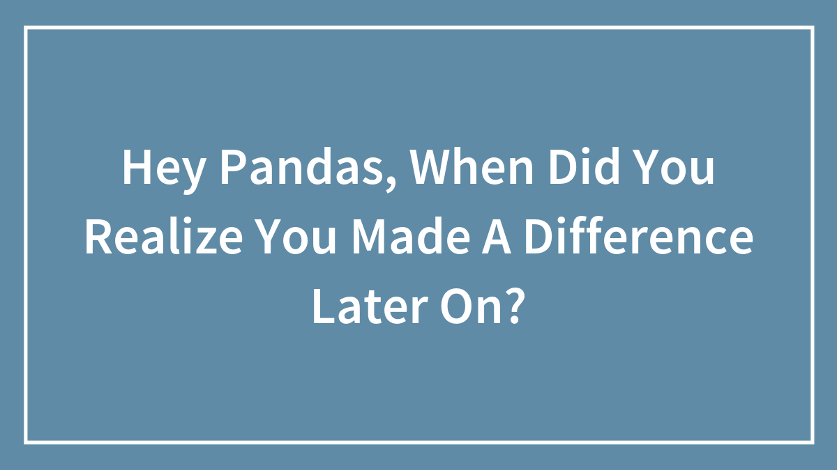 Hey Pandas, When Did You Realize You Made A Difference Later On?