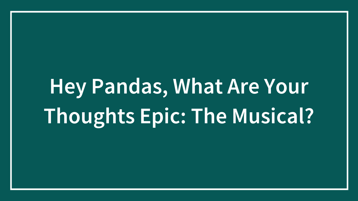 Hey Pandas, What Are Your Thoughts Epic: The Musical? (Closed)