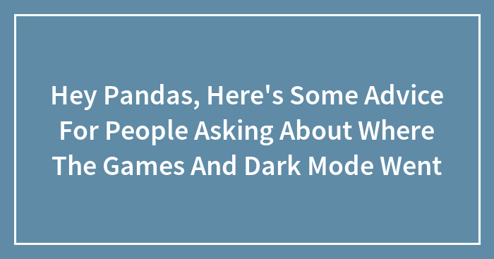 Hey Pandas, Here’s Some Advice For People Asking About Where The Games And Dark Mode Went