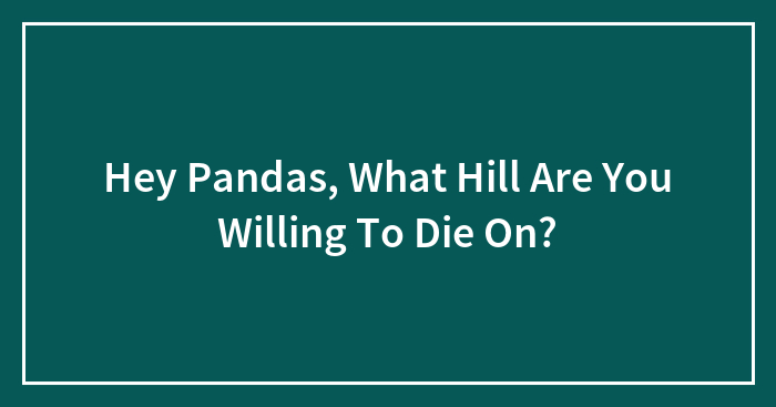 Hey Pandas, What Hill Are You Willing To Die On? (Closed)