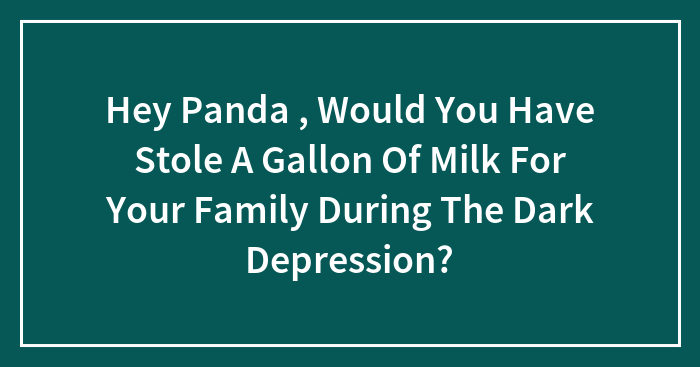 Hey Panda , Would You Have Stole A Gallon Of Milk For Your Family During The Dark Depression?