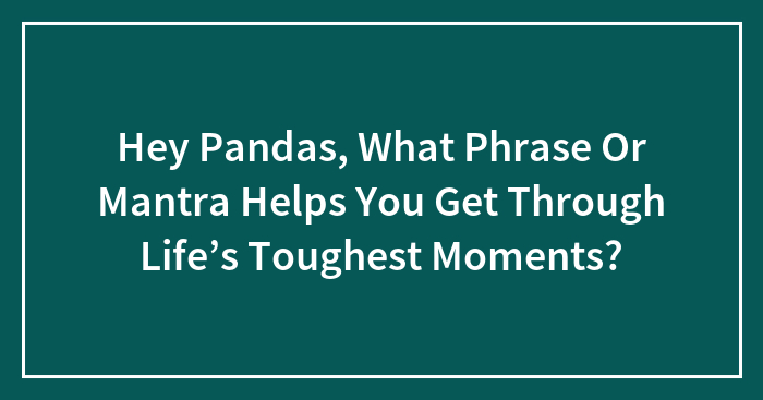 Hey Pandas, What Phrase Or Mantra Helps You Get Through Life’s Toughest Moments? (Closed)