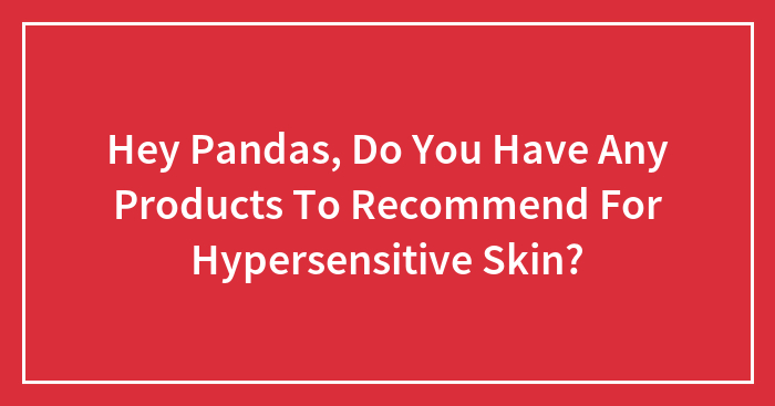 Hey Pandas, Do You Have Any Products To Recommend For Hypersensitive Skin? (Closed)