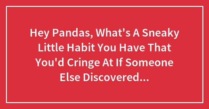 Hey Pandas, What’s A Sneaky Little Habit You Have That You’d Cringe At If Someone Else Discovered It? (Closed)